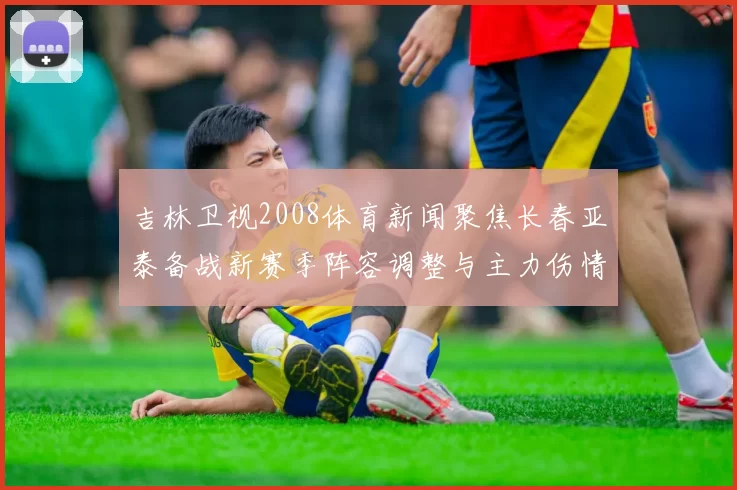 吉林卫视2008体育新闻聚焦长春亚泰备战新赛季阵容调整与主力伤情变化