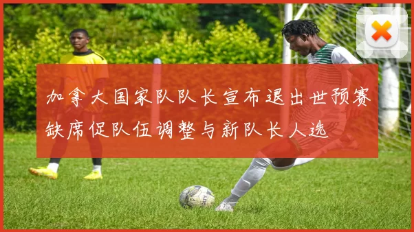 加拿大国家队队长宣布退出世预赛缺席促队伍调整与新队长人选