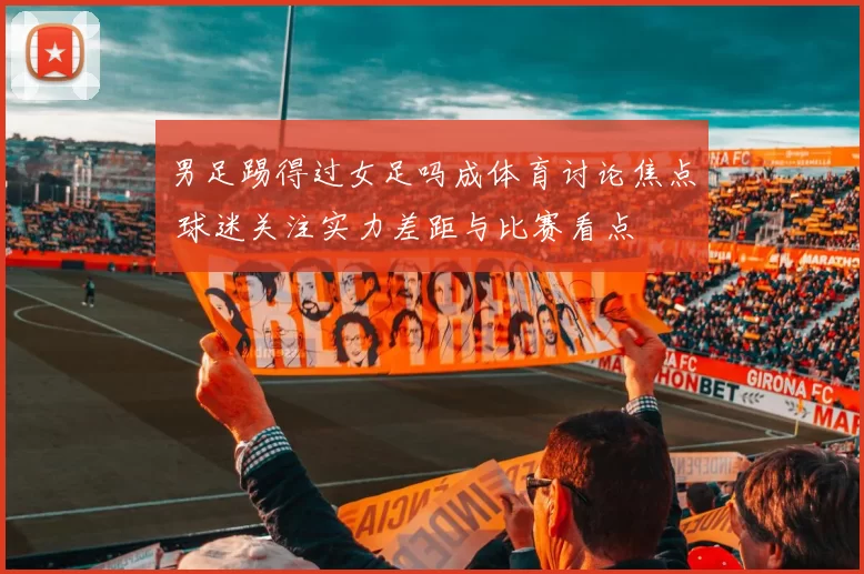 男足踢得过女足吗成体育讨论焦点 球迷关注实力差距与比赛看点