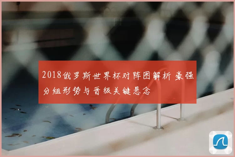 2018俄罗斯世界杯对阵图解析 豪强分组形势与晋级关键悬念