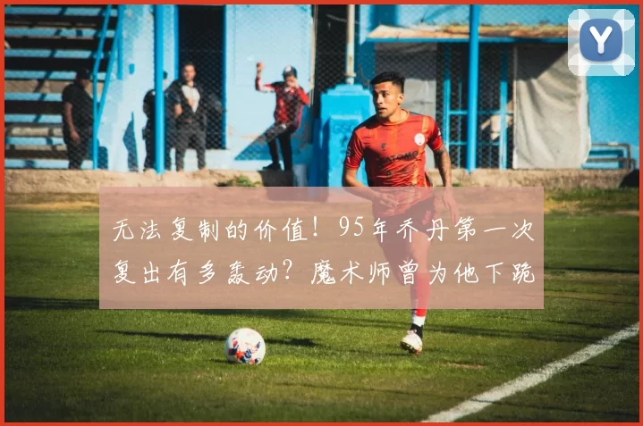 无法复制的价值！95年乔丹第一次复出有多轰动？魔术师曾为他下跪