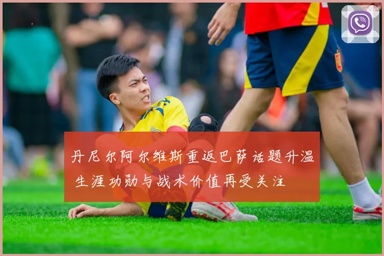 丹尼尔阿尔维斯重返巴萨话题升温 生涯功勋与战术价值再受关注