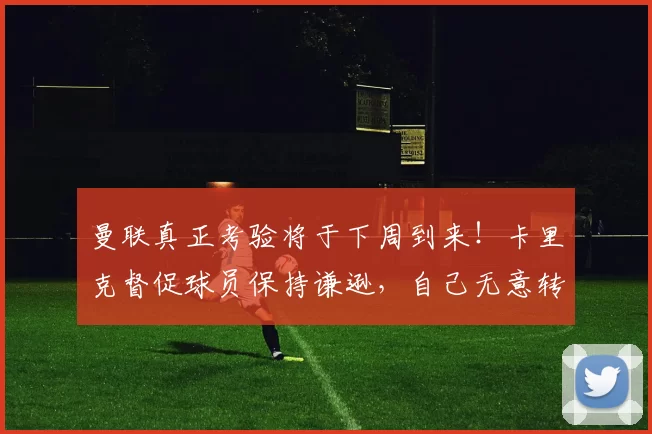 曼联真正考验将于下周到来！卡里克督促球员保持谦逊，自己无意转正_比赛_胜利_富勒姆