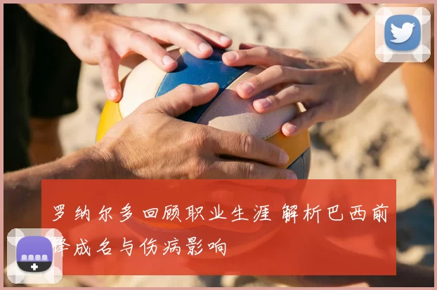 罗纳尔多回顾职业生涯 解析巴西前锋成名与伤病影响