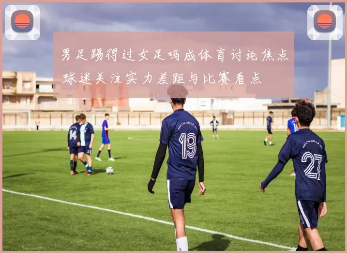 男足踢得过女足吗成体育讨论焦点 球迷关注实力差距与比赛看点