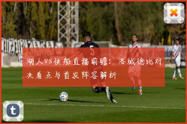 湖人vs快船直播前瞻：洛城德比对决看点与首发阵容解析