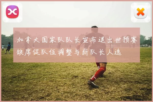 加拿大国家队队长宣布退出世预赛缺席促队伍调整与新队长人选