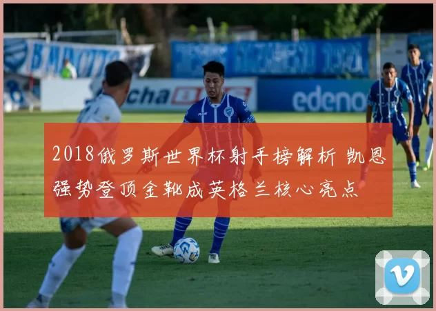 2018俄罗斯世界杯射手榜解析 凯恩强势登顶金靴成英格兰核心亮点