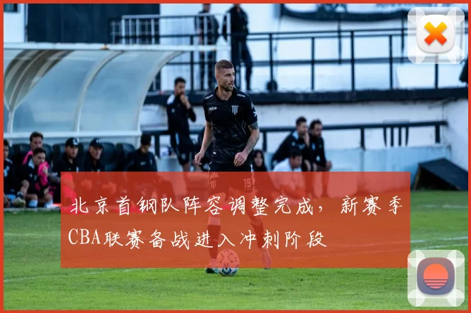 北京首钢队阵容调整完成，新赛季CBA联赛备战进入冲刺阶段