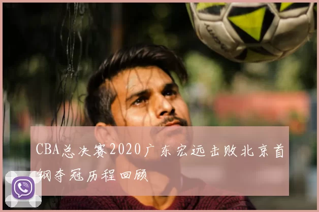 CBA总决赛2020广东宏远击败北京首钢夺冠历程回顾
