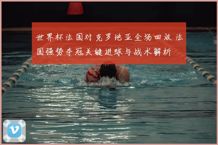 世界杯法国对克罗地亚全场回放 法国强势夺冠关键进球与战术解析