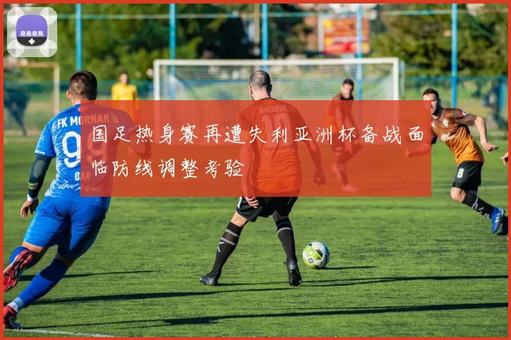 国足热身赛再遭失利亚洲杯备战面临防线调整考验
