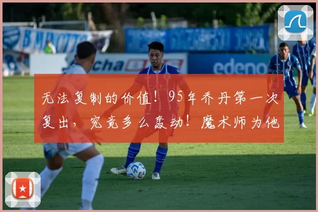 无法复制的价值!95年乔丹第一次复出,究竟多么轰动!魔术师为他下跪!