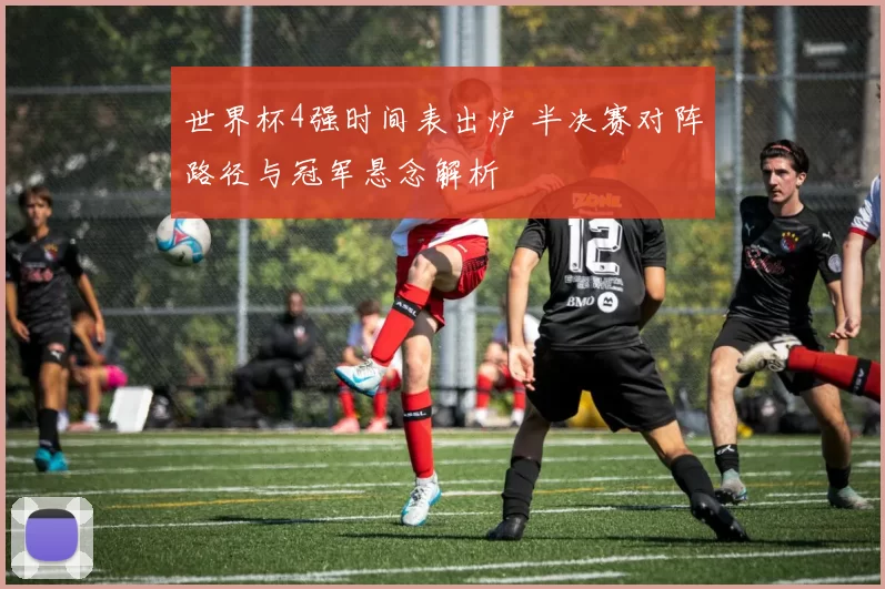 世界杯4强时间表出炉 半决赛对阵路径与冠军悬念解析