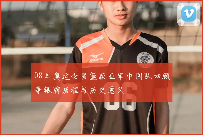 08年奥运会男篮获亚军中国队回顾争银牌历程与历史意义